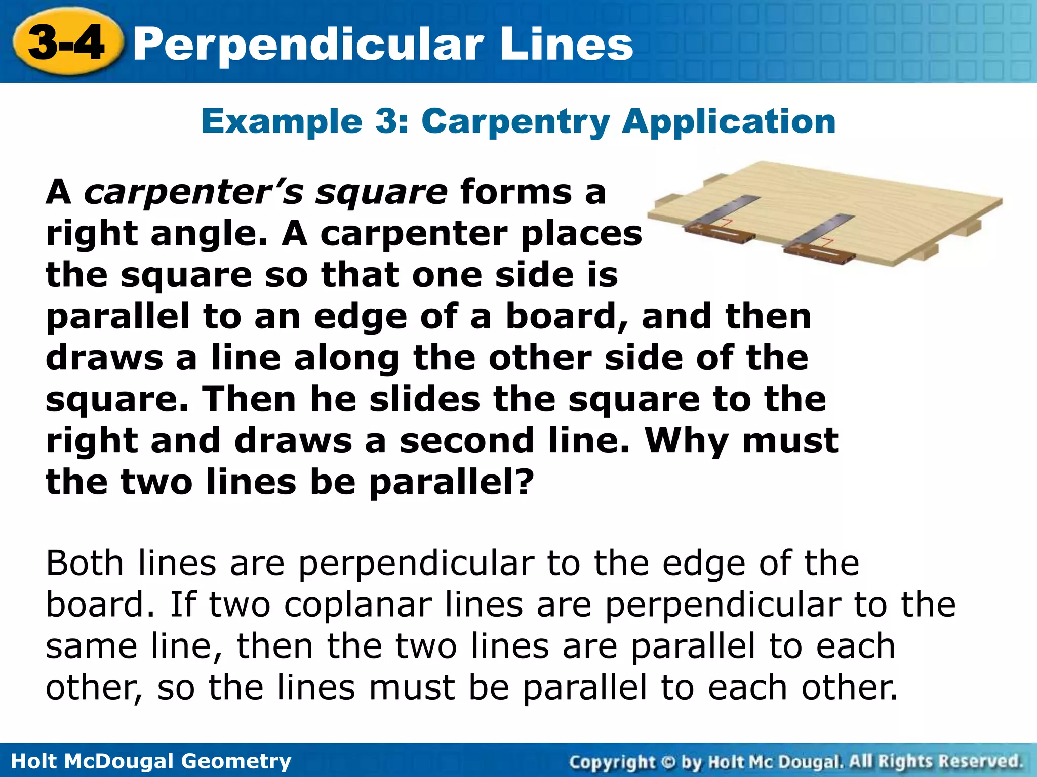 3-4 Perpendicular Lines
Example 3: Carpentry Application
A carpenter’s square forms a
right angle. A carpenter places
the square so that one side is
parallel to an edge of a board, and then
draws a line along the other side of the
square. Then he slides the square to the
right and draws a second line. Why must
the two lines be parallel?
Both lines are perpendicular to the edge of the
board. If two coplanar lines are perpendicular to the
same line, then the two lines are parallel to each
other, so the lines must be parallel to each other.
Holt McDougal Geometry

 