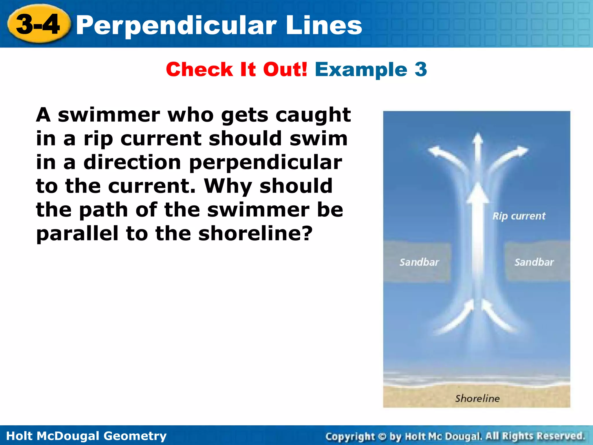 3-4 Perpendicular Lines
Check It Out! Example 3
A swimmer who gets caught
in a rip current should swim
in a direction perpendicular
to the current. Why should
the path of the swimmer be
parallel to the shoreline?

Holt McDougal Geometry

 