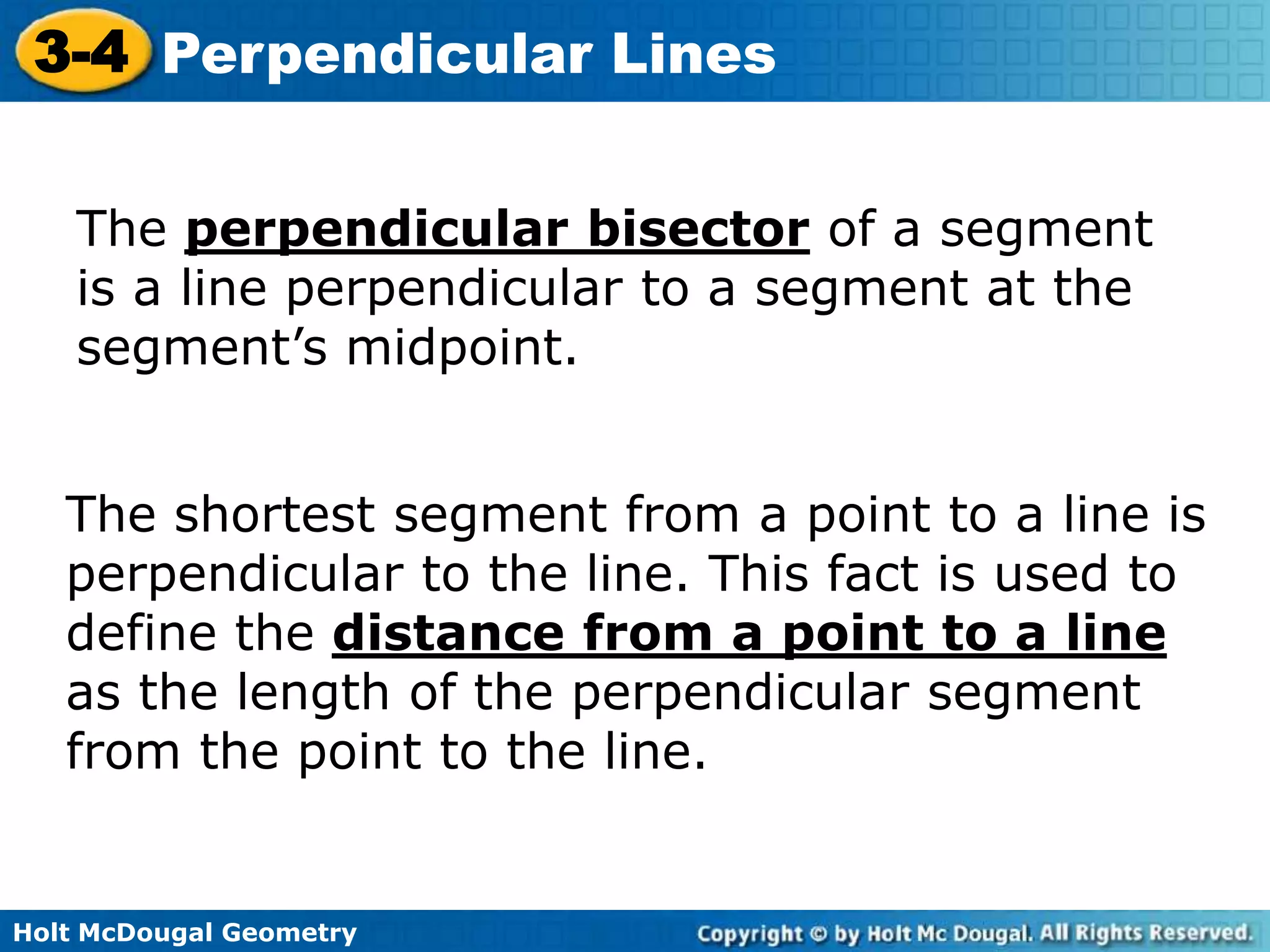 3-4 Perpendicular Lines
The perpendicular bisector of a segment
is a line perpendicular to a segment at the
segment’s midpoint.
The shortest segment from a point to a line is
perpendicular to the line. This fact is used to
define the distance from a point to a line
as the length of the perpendicular segment
from the point to the line.

Holt McDougal Geometry

 