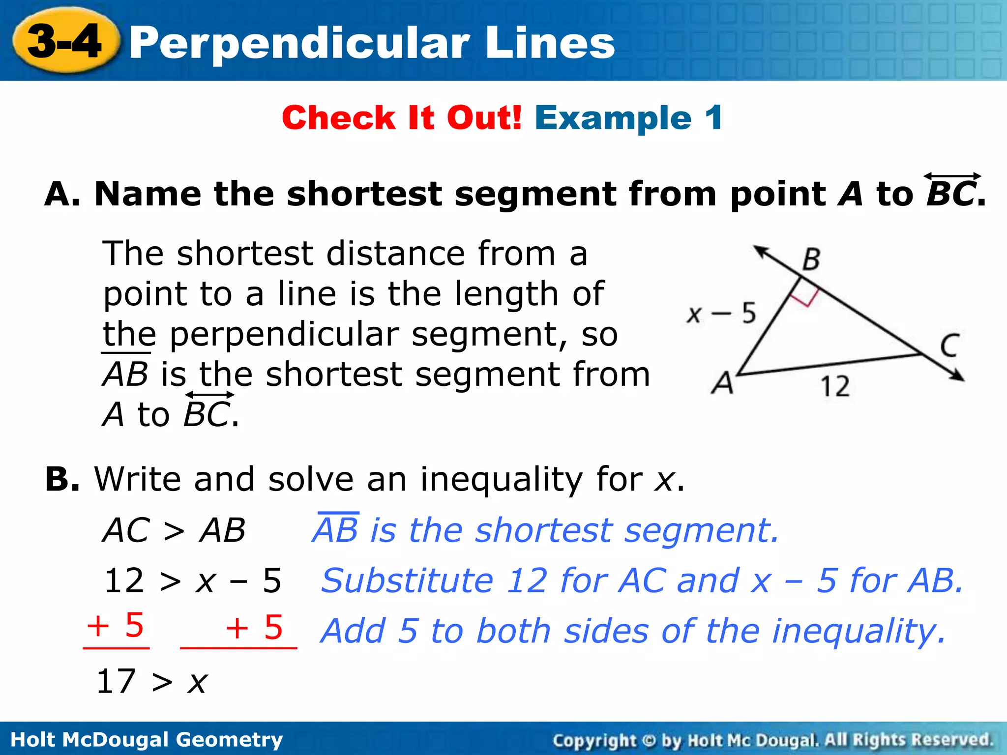 3-4 Perpendicular Lines
Check It Out! Example 1
A. Name the shortest segment from point A to BC.

The shortest distance from a
point to a line is the length of
the perpendicular segment, so
AB is the shortest segment from
A to BC.
B. Write and solve an inequality for x.
AC > AB
12 > x – 5
+5
+5
17 > x
Holt McDougal Geometry

AB is the shortest segment.
Substitute 12 for AC and x – 5 for AB.
Add 5 to both sides of the inequality.

 