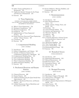5.6 Safety Testing and Regulation of
Biomaterials 258
5.7 Application-Specific Strategies for the Design
and Selection of Biomaterials 263
5.8 Exercises 269
6. Tissue Engineering
RANDALL E. MCCLELLAND, ROBERT DENNIS,
LOLA M. REID, JAN P. STEGEMANN, BERNARD PALSSON,
AND JEFFREY M. MACDONALD
6.1 What Is Tissue Engineering? 274
6.2 Biological Considerations 290
6.3 Physical Considerations 319
6.4 Scaling Up 339
6.5 Implementation of Tissue Engineered
Products 343
6.6 Future Directions: Functional Tissue Engineering
and the “-Omics” Sciences 347
6.7 Conclusions 349
6.8 Exercises 349
7. Compartmental Modeling
JOHN D. ENDERLE
7.1 Introduction 360
7.2 Solutes, Compartments, and Volumes 360
7.3 Transfer of Substances between Two
Compartments Separated by a Membrane 362
7.4 Compartmental Modeling Basics 379
7.5 One-Compartment Modeling 381
7.6 Two-Compartment Modeling 391
7.7 Three-Compartment Modeling 403
7.8 Multicompartment Modeling 418
7.9 Exercises 430
8. Biochemical Reactions and Enzyme
Kinetics
JOHN D. ENDERLE
8.1 Chemical Reactions 448
8.2 Enzyme Kinetics 458
8.3 Additional Models Using the Quasi-Steady-State
Approximation 467
8.4 Diffusion, Biochemical Reactions, and Enzyme
Kinetics 473
8.5 Cellular Respiration: Glucose Metabolism and
the Creation of ATP 485
8.6 Enzyme Inhibition, Allosteric Modifiers, and
Cooperative Reactions 497
8.7 Exercises 505
9. Bioinstrumentation
JOHN D. ENDERLE
9.1 Introduction 510
9.2 Basic Bioinstrumentation
System 512
9.3 Charge, Current, Voltage, Power, and
Energy 514
9.4 Resistance 520
9.5 Linear Network Analysis 531
9.6 Linearity and Superposition 537
9.7 Thévenin’s Theorem 541
9.8 Inductors 544
9.9 Capacitors 548
9.10 A General Approach to Solving Circuits
Involving Resistors, Capacitors, and
Inductors 551
9.11 Operational Amplifiers 560
9.12 Time-Varying Signals 572
9.13 Active Analog Filters 578
9.14 Bioinstrumentation Design 588
9.15 Exercises 591
10. Biomedical Sensors
YITZHAK MENDELSON
10.1 Introduction 610
10.2 Biopotential Measurements 616
10.3 Physical Measurements 621
10.4 Blood Gas Sensors 639
10.5 Bioanalytical Sensors 647
10.6 Optical Sensors 651
10.7 Exercises 662
11. Biosignal Processing
MONTY ESCABI
11.1 Introduction 668
11.2 Physiological Origins of Biosignals 668
11.3 Characteristics of Biosignals 671
11.4 Signal Acquisition 674
11.5 Frequency Domain Representation of Biological
Signals 679
11.6 Linear Systems 700
11.7 Signal Averaging 721
viii CONTENTS
 