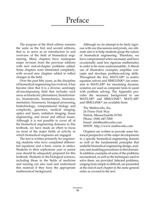 Preface
The purpose of the third edition remains
the same as the first and second editions,
that is, to serve as an introduction to and
overview of the field of biomedical engi-
neering. Many chapters have undergone
major revision from the previous editions
with new end-of-chapter problems added.
Some chapters were eliminated completely,
with several new chapters added to reflect
changes in the field.
Over the past fifty years, as the discipline
of biomedical engineering has evolved, it has
become clear that it is a diverse, seemingly
all-encompassing field that includes such
areas as bioelectric phenomena, bioinformat-
ics, biomaterials, biomechanics, bioinstru-
mentation, biosensors, biosignal processing,
biotechnology, computational biology and
complexity, genomics, medical imaging,
optics and lasers, radiation imaging, tissue
engineering, and moral and ethical issues.
Although it is not possible to cover all of
the biomedical engineering domains in this
textbook, we have made an effort to focus
on most of the major fields of activity in
which biomedical engineers are engaged.
The text is written primarily for engineer-
ing students who have completed differen-
tial equations and a basic course in statics.
Students in their sophomore year or junior
year should be adequately prepared for this
textbook. Students in the biological sciences,
including those in the fields of medicine
and nursing can also read and understand
this material if they have the appropriate
mathematical background.
Although we do attempt to be fairly rigor-
ous with our discussions and proofs, our ulti-
mate aim is to help students grasp the nature
of biomedical engineering. Therefore, we
have compromised when necessary and have
occasionally used less rigorous mathematics
in order to be more understandable. A liberal
use of illustrative examples amplifies con-
cepts and develops problem-solving skills.
Throughout the text, MATLAB® (a matrix
equation solver) and SIMULINK® (an exten-
sion to MATLAB® for simulating dynamic
systems) are used as computer tools to assist
with problem solving. The Appendix pro-
vides the necessary background to use
MATLAB® and SIMULINK®. MATLAB®
and SIMULINK® are available from:
The Mathworks, Inc.
24 Prime Park Way
Natick, Massachusetts 01760
Phone: (508) 647-7000
Email: info@mathworks.com
WWW: http:/
/www.mathworks.com
Chapters are written to provide some his-
torical perspective of the major developments
in a specific biomedical engineering domain
as well as the fundamental principles that
underlie biomedical engineering design, anal-
ysis, and modeling procedures in thatdomain.
In addition, examples of some of the problems
encountered, as well as the techniques used to
solve them, are provided. Selected problems,
ranging from simple to difficult, are presented
at the end of each chapter in the same general
order as covered in the text.
xi
 