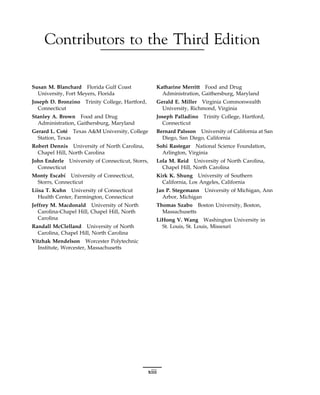Contributors to the Third Edition
Susan M. Blanchard Florida Gulf Coast
University, Fort Meyers, Florida
Joseph D. Bronzino Trinity College, Hartford,
Connecticut
Stanley A. Brown Food and Drug
Administration, Gaithersburg, Maryland
Gerard L. Coté Texas A&M University, College
Station, Texas
Robert Dennis University of North Carolina,
Chapel Hill, North Carolina
John Enderle University of Connecticut, Storrs,
Connecticut
Monty Escabı́ University of Connecticut,
Storrs, Connecticut
Liisa T. Kuhn University of Connecticut
Health Center, Farmington, Connecticut
Jeffrey M. Macdonald University of North
Carolina-Chapel Hill, Chapel Hill, North
Carolina
Randall McClelland University of North
Carolina, Chapel Hill, North Carolina
Yitzhak Mendelson Worcester Polytechnic
Institute, Worcester, Massachusetts
Katharine Merritt Food and Drug
Administration, Gaithersburg, Maryland
Gerald E. Miller Virginia Commonwealth
University, Richmond, Virginia
Joseph Palladino Trinity College, Hartford,
Connecticut
Bernard Palsson University of California at San
Diego, San Diego, California
Sohi Rastegar National Science Foundation,
Arlington, Virginia
Lola M. Reid University of North Carolina,
Chapel Hill, North Carolina
Kirk K. Shung University of Southern
California, Los Angeles, California
Jan P. Stegemann University of Michigan, Ann
Arbor, Michigan
Thomas Szabo Boston University, Boston,
Massachusetts
LiHong V. Wang Washington University in
St. Louis, St. Louis, Missouri
xiii
 