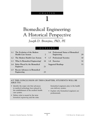 C H A P T E R
1
Biomedical Engineering:
A Historical Perspective
Joseph D. Bronzino, PhD, PE
O U T L I N E
1.1 The Evolution of the Modern
Health Care System 2
1.2 The Modern Health Care System 9
1.3 What Is Biomedical Engineering? 16
1.4 Roles Played by the Biomedical
Engineers 21
1.5 Recent Advances in Biomedical
Engineering 23
1.6 Professional Status of Biomedical
Engineering 29
1.7 Professional Societies 30
1.8 Exercises 32
Suggested Readings 33
AT THE CONCLUSION OF THIS CHAPTER, STUDENTS WILL BE
ABLE TO:
• Identify the major role that advances
in medical technology have played in
the establishment of the modern health
care system.
• Define what is meant by the term
biomedical engineering and the roles
biomedical engineers play in the health
care delivery system.
• Explain why biomedical engineers are
professionals.
1
Introduction to Biomedical Engineering, Third Edition # 2012 Elsevier Inc. All rights reserved.
 