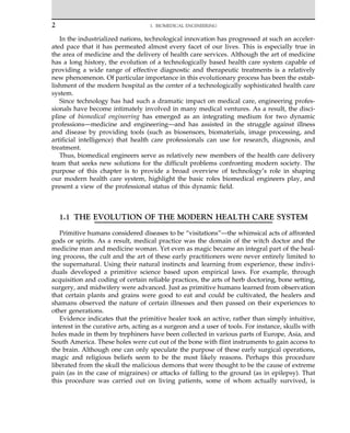 In the industrialized nations, technological innovation has progressed at such an acceler-
ated pace that it has permeated almost every facet of our lives. This is especially true in
the area of medicine and the delivery of health care services. Although the art of medicine
has a long history, the evolution of a technologically based health care system capable of
providing a wide range of effective diagnostic and therapeutic treatments is a relatively
new phenomenon. Of particular importance in this evolutionary process has been the estab-
lishment of the modern hospital as the center of a technologically sophisticated health care
system.
Since technology has had such a dramatic impact on medical care, engineering profes-
sionals have become intimately involved in many medical ventures. As a result, the disci-
pline of biomedical engineering has emerged as an integrating medium for two dynamic
professions—medicine and engineering—and has assisted in the struggle against illness
and disease by providing tools (such as biosensors, biomaterials, image processing, and
artificial intelligence) that health care professionals can use for research, diagnosis, and
treatment.
Thus, biomedical engineers serve as relatively new members of the health care delivery
team that seeks new solutions for the difficult problems confronting modern society. The
purpose of this chapter is to provide a broad overview of technology’s role in shaping
our modern health care system, highlight the basic roles biomedical engineers play, and
present a view of the professional status of this dynamic field.
1.1 THE EVOLUTION OF THE MODERN HEALTH CARE SYSTEM
Primitive humans considered diseases to be “visitations”—the whimsical acts of affronted
gods or spirits. As a result, medical practice was the domain of the witch doctor and the
medicine man and medicine woman. Yet even as magic became an integral part of the heal-
ing process, the cult and the art of these early practitioners were never entirely limited to
the supernatural. Using their natural instincts and learning from experience, these indivi-
duals developed a primitive science based upon empirical laws. For example, through
acquisition and coding of certain reliable practices, the arts of herb doctoring, bone setting,
surgery, and midwifery were advanced. Just as primitive humans learned from observation
that certain plants and grains were good to eat and could be cultivated, the healers and
shamans observed the nature of certain illnesses and then passed on their experiences to
other generations.
Evidence indicates that the primitive healer took an active, rather than simply intuitive,
interest in the curative arts, acting as a surgeon and a user of tools. For instance, skulls with
holes made in them by trephiners have been collected in various parts of Europe, Asia, and
South America. These holes were cut out of the bone with flint instruments to gain access to
the brain. Although one can only speculate the purpose of these early surgical operations,
magic and religious beliefs seem to be the most likely reasons. Perhaps this procedure
liberated from the skull the malicious demons that were thought to be the cause of extreme
pain (as in the case of migraines) or attacks of falling to the ground (as in epilepsy). That
this procedure was carried out on living patients, some of whom actually survived, is
2 1. BIOMEDICAL ENGINEERING
 