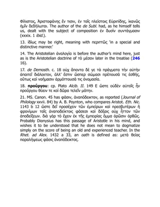 Φίλιστος, Ἀριστοφάνης ἔν τισιν, ἐν τοῖς πλείστοις Εὐριπίδης, ἱκανῶς
ἡμῖν δεδήλωται. The author of the de Subl. had, as he himself tells
us, dealt with the subject of composition ἐν δυσὶν συντάγμασιν
(xxxix. 1 ibid.).
13. ἰδίως may be right, meaning with περιττῶς ‘in a special and
distinctive manner.’
14. The Aristotelian ἀναλογία is before the author’s mind here, just
as is the Aristotelian doctrine of τὸ μέσον later in the treatise (246
16).
17. de Demosth. c. 18 οὐχ ἅπαντα δέ γε τὰ πράγματα τὴν αὐτὴν
ἀπαιτεῖ διάλεκτον, ἀλλ’ ἔστιν ὥσπερ σώμασι πρέπουσά τις ἐσθής,
οὕτως καὶ νοήμασιν ἁρμόττουσά τις ὀνομασία.
18. προὔργου: cp. Plato Alcib. II. 149 E ὥστε οὐδὲν αὐτοῖς ἦν
προὔργου θύειν τε καὶ δῶρα τελεῖν μάτην.
21. MS. Canon. 45 has φάσιν, ἀναπόδεικτον, as reported (Journal of
Philology xxvii. 84) by A. B. Poynton, who compares Aristot. Eth. Nic.
1143 b 12 ὥστε δεῖ προσέχειν τῶν ἐμπείρων καὶ πρεσβυτέρων ἢ
φρονίμων ταῖς ἀναποδείκτοις φάσεσι καὶ δόξαις οὐχ ἧττον τῶν
ἀποδείξεων. διὰ γὰρ τὸ ἔχειν ἐκ τῆς ἐμπειρίας ὄμμα ὁρῶσιν ὀρθῶς.
Probably Dionysius has this passage of Aristotle in his mind, and
wishes it to be understood that he does not mean to dogmatize
simply on the score of being an old and experienced teacher. In the
Rhet. ad Alex. 1432 a 33, an oath is defined as: μετὰ θείας
παραλήψεως φάσις ἀναπόδεικτος.
 
