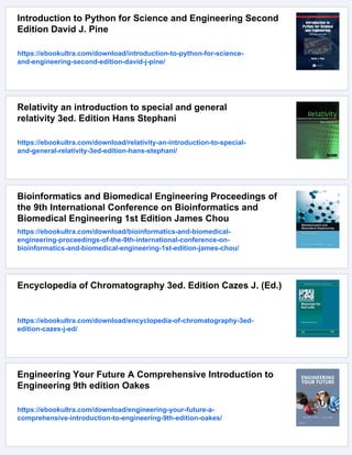 Introduction to Python for Science and Engineering Second
Edition David J. Pine
https://ebookultra.com/download/introduction-to-python-for-science-
and-engineering-second-edition-david-j-pine/
Relativity an introduction to special and general
relativity 3ed. Edition Hans Stephani
https://ebookultra.com/download/relativity-an-introduction-to-special-
and-general-relativity-3ed-edition-hans-stephani/
Bioinformatics and Biomedical Engineering Proceedings of
the 9th International Conference on Bioinformatics and
Biomedical Engineering 1st Edition James Chou
https://ebookultra.com/download/bioinformatics-and-biomedical-
engineering-proceedings-of-the-9th-international-conference-on-
bioinformatics-and-biomedical-engineering-1st-edition-james-chou/
Encyclopedia of Chromatography 3ed. Edition Cazes J. (Ed.)
https://ebookultra.com/download/encyclopedia-of-chromatography-3ed-
edition-cazes-j-ed/
Engineering Your Future A Comprehensive Introduction to
Engineering 9th edition Oakes
https://ebookultra.com/download/engineering-your-future-a-
comprehensive-introduction-to-engineering-9th-edition-oakes/
 