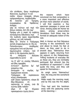 τὴν σύνθεσιν, ἔργῳ πειράσομαι
δεικνύναι, ἐμμέτρων τε καὶ
πεζῶν λόγων ἀπαρχὰς ὀλίγας
προχειρισάμενος. λαμβανέσθω
δὲ ποιητῶν μὲν Ὅμηρος,
συγγραφέων δὲ Ἡρόδοτος·
ἀπόχρη
γὰρ ἐκ τούτων καὶ περὶ τῶν
ἄλλων εἰκάσαι. ἔστι δὴ παρ’
Ὁμήρῳ μὲν ὁ παρὰ τῷ συβώτῃ
καταγόμενος Ὀδυσσεὺς περὶ 5
τὴν ἑωθινὴν ὥραν ἀκρατίζεσθαι
μέλλων, ὡς τοῖς παλαιοῖς
ἔθος ἦν· ἔπειτα ὁ Τηλέμαχος
αὐτοῖς ἐπιφαινόμενος ἐκ τῆς εἰς
Πελοπόννησον ἀποδημίας·
πραγμάτια λιτὰ καὶ βιωτικὰ
ἡρμηνευμένα ὑπέρευ. ποῦ δ’
ἐστὶν ἡ τῆς ἑρμηνείας ἀρετή;
τὰ ποιήματα δηλώσει
παρατεθέντα αὐτά· 10
τὼ δ’ αὖτ’ ἐν κλισίῃς Ὀδυσεὺς
καὶ δῖος ὑφορβὸς
ἐντύνοντ’ ἄριστον ἅμ’ ἠοῖ
κειαμένω πῦρ
ἔκπεμψάν τε νομῆας ἅμ’
ἀγρομένοισι σύεσσι.
Τηλέμαχον δὲ περίσσαινον
κύνες ὑλακόμωροι
οὐδ’ ὕλαον προσιόντα. νόησε δὲ
δῖος Ὀδυσσεὺς 15
σαίνοντάς τε κύνας, ὑπὸ δὲ
κτύπος ἦλθε ποδοῖιν·
αἶψα δ’ ἄρ’ Εὔμαιον
προσεφώνεεν ἐγγὺς ἐόντα·
the reasons which have
convinced me that composition is
a more important and effective
art than mere selection of words.
I will first examine a few
specimen passages in prose and
verse. Among poets let Homer be
taken, among prose-writers
Herodotus: from these may be
formed an adequate notion of the
rest.
Well, in Homer we find Odysseus
tarrying in the swineherd’s hut
and about to break his fast at
dawn, as they used to do in
ancient days. Telemachus then
appears in sight, returning from
his sojourn in the Peloponnese.
Trifling incidents of everyday life
as these are, they are inimitably
portrayed. But wherein lies the
excellence of expression? I shall
quote the lines, and they will
speak for themselves:—
As anigh came Telemachus’
feet, the king and the swineherd
wight
Made ready the morning meat,
and by this was the fire alight;
—
They had sent the herdmen
away with the pasturing swine
at the dawning;—
 