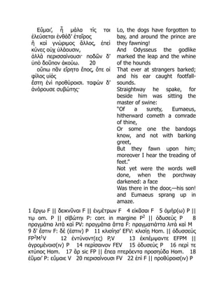 Εὔμαι’, ἦ μάλα τίς τοι
ἐλεύσεται ἐνθάδ’ ἑταῖρος
ἢ καὶ γνώριμος ἄλλος, ἐπεὶ
κύνες οὐχ ὑλάουσιν,
ἀλλὰ περισσαίνουσι· ποδῶν δ’
ὑπὸ δοῦπον ἀκούω. 20
οὔπω πᾶν εἴρητο ἔπος, ὅτε οἱ
φίλος υἱὸς
ἔστη ἐνὶ προθύροισι. ταφὼν δ’
ἀνόρουσε συβώτης·
Lo, the dogs have forgotten to
bay, and around the prince are
they fawning!
And Odysseus the godlike
marked the leap and the whine
of the hounds
That ever at strangers barked;
and his ear caught footfall-
sounds.
Straightway he spake, for
beside him was sitting the
master of swine:
“Of a surety, Eumaeus,
hitherward cometh a comrade
of thine,
Or some one the bandogs
know, and not with barking
greet,
But they fawn upon him;
moreover I hear the treading of
feet.”
Not yet were the words well
done, when the porchway
darkened: a face
Was there in the door,—his son!
and Eumaeus sprang up in
amaze.
1 ἔργω F || δεικνῦναι F || ἐνμέτρων F 4 εἰκᾶσαι F 5 ὁμήρ(ω) P ||
τῳ om. P || σϊβώτηι P: corr. in margine P2
|| ὀδυσεὺς P 8
πραγμάτια λιτὰ καὶ PV: πραγμάτια ἅττα F: πραγματιάττα λιτὰ καὶ M
9 δ’ ἔστιν F: δέ (ἐστιν) P 11 κλισίησ’ EFV: κλισίῃ Hom. || ὀδυσσεὺς
FP2
M1
V 12 ἐντύνοντ(ες) P,V 13 ἐκπέμψαντε EFPM ||
ἀγρομένοισ(ιν) P 14 περίσαινον FEV 15 ὀδυσεὺς P 16 περί τε
κτύπος Hom. 17 ἂρ sic FP || ἔπεα πτερόεντα προσηύδα Hom. 18
ἐῦμαι’ P: εὔμαιε V 20 περισαίνουσι FV 22 ἐπὶ F || προθύροισ(ιν) P
 