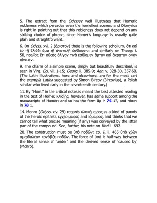 5. The extract from the Odyssey well illustrates that Homeric
nobleness which pervades even the homeliest scenes; and Dionysius
is right in pointing out that this nobleness does not depend on any
striking choice of phrase, since Homer’s language is usually quite
plain and straightforward.
6. On Odyss. xvi. 2 (ἄριστον) there is the following scholium, ὅτι καὶ
ἐν τῇ Ἰλιάδι ἅμα τῇ ἀνατολῇ ἐσθίουσιν: and similarly on Theocr. i.
50, πρωΐας ἔτι οὔσης ὀλίγον τινὰ ἐσθίομεν ἄρτον καὶ ἄκρατον οἶνον
πίνομεν.
9. The charm of a simple scene, simply but beautifully described, is
seen in Virg. Ecl. vii. 1-15; Georg. ii. 385-9; Aen. v. 328-30, 357-60.
(The Latin illustrations, here and elsewhere, are for the most part
the exempla Latina suggested by Simon Bircov (Bircovius), a Polish
scholar who lived early in the seventeenth century.)
11. By “Hom.” in the critical notes is meant the best attested reading
in the text of Homer. κλισίῃς, however, has some support among the
manuscripts of Homer; and so has the form ἂρ in 76 17, and πέσεν
in 78 1.
14. Monro (Odyss. xiv. 29) regards ὑλακόμωρος as a kind of parody
of the heroic epithets ἐγχεσίμωρος and ἰόμωρος, and thinks that we
cannot tell what precise meaning (if any) was conveyed by the latter
part of the compound. See, further, his note on Iliad ii. 692.
20. The construction must be ὑπὸ ποδῶν: cp. Il. ii. 465 ὑπὸ χθὼν
σμερδαλέον κονάβιζε ποδῶν. The force of ὑπό is half-way between
the literal sense of ‘under’ and the derived sense of ‘caused by’
(Monro).
 