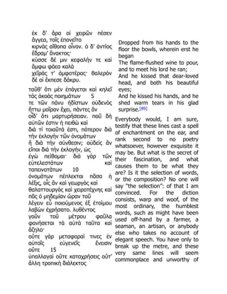 ἐκ δ’ ἄρα οἱ χειρῶν πέσεν
ἄγγεα, τοῖς ἐπονεῖτο
κιρνὰς αἴθοπα οἶνον. ὁ δ’ ἀντίος
ἔδραμ’ ἄνακτος·
κύσσε δέ μιν κεφαλήν τε καὶ
ἄμφω φάεα καλὰ
χεῖράς τ’ ἀμφοτέρας· θαλερὸν
δέ οἱ ἔκπεσε δάκρυ.
ταῦθ’ ὅτι μὲν ἐπάγεται καὶ κηλεῖ
τὰς ἀκοὰς ποιημάτων 5
τε τῶν πάνυ ἡδίστων οὐδενὸς
ἥττω μοῖραν ἔχει, πάντες ἂν
οἶδ’ ὅτι μαρτυρήσειαν. ποῦ δὴ
αὐτῶν ἐστιν ἡ πειθὼ καὶ
διὰ τί τοιαῦτά ἐστι, πότερον διὰ
τὴν ἐκλογὴν τῶν ὀνομάτων
ἢ διὰ τὴν σύνθεσιν; οὐδεὶς ἂν
εἴποι διὰ τὴν ἐκλογήν, ὡς
ἐγὼ πείθομαι· διὰ γὰρ τῶν
εὐτελεστάτων καὶ
ταπεινοτάτων 10
ὀνομάτων πέπλεκται πᾶσα ἡ
λέξις, οἷς ἂν καὶ γεωργὸς καὶ
θαλαττουργὸς καὶ χειροτέχνης καὶ
πᾶς ὁ μηδεμίαν ὤραν τοῦ
λέγειν εὖ ποιούμενος ἐξ ἑτοίμου
λαβὼν ἐχρήσατο. λυθέντος
γοῦν τοῦ μέτρου φαῦλα
φανήσεται τὰ αὐτὰ ταῦτα καὶ
ἄζηλα·
οὔτε γὰρ μεταφοραί τινες ἐν
αὐτοῖς εὐγενεῖς ἔνεισιν
οὔτε 15
ὑπαλλαγαὶ οὔτε καταχρήσεις οὔτ’
ἄλλη τροπικὴ διάλεκτος
Dropped from his hands to the
floor the bowls, wherein erst he
began
The flame-flushed wine to pour,
and to meet his lord he ran;
And he kissed that dear-loved
head, and both his beautiful
eyes;
And he kissed his hands, and he
shed warm tears in his glad
surprise.[89]
Everybody would, I am sure,
testify that these lines cast a spell
of enchantment on the ear, and
rank second to no poetry
whatsoever, however exquisite it
may be. But what is the secret of
their fascination, and what
causes them to be what they
are? Is it the selection of words,
or the composition? No one will
say “the selection”: of that I am
convinced. For the diction
consists, warp and woof, of the
most ordinary, the humblest
words, such as might have been
used off-hand by a farmer, a
seaman, an artisan, or anybody
else who takes no account of
elegant speech. You have only to
break up the metre, and these
very same lines will seem
commonplace and unworthy of
 