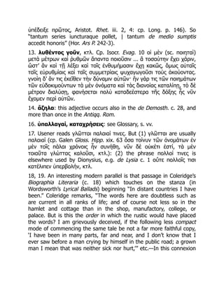 ὑπέδειξε πρῶτος, Aristot. Rhet. iii. 2, 4: cp. Long. p. 146). So
“tantum series iuncturaque pollet, | tantum de medio sumptis
accedit honoris” (Hor. Ars P. 242-3).
13. λυθέντος γοῦν, κτλ. Cp. Isocr. Evag. 10 οἱ μὲν (sc. ποιηταὶ)
μετὰ μέτρων καὶ ῥυθμῶν ἅπαντα ποιοῦσιν ... ἃ τοσαύτην ἔχει χάριν,
ὥστ’ ἂν καὶ τῇ λέξει καὶ τοῖς ἐνθυμήμασιν ἔχῃ κακῶς, ὅμως αὐταῖς
ταῖς εὐρυθμίαις καὶ ταῖς συμμετρίαις ψυχαγωγοῦσι τοὺς ἀκούοντας.
γνοίη δ’ ἄν τις ἐκεῖθεν τὴν δύναμιν αὐτῶν· ἢν γάρ τις τῶν ποιημάτων
τῶν εὐδοκιμούντων τὰ μὲν ὀνόματα καὶ τὰς διανοίας καταλίπῃ, τὸ δὲ
μέτρον διαλύσῃ, φανήσεται πολὺ καταδεέστερα τῆς δόξης ἧς νῦν
ἔχομεν περὶ αὐτῶν.
14. ἄζηλα: this adjective occurs also in the de Demosth. c. 28, and
more than once in the Antiqq. Rom.
16. ὑπαλλαγαί, καταχρήσεις: see Glossary, s. vv.
17. Usener reads γλῶτται παλαιαί τινες. But (1) γλῶτται are usually
παλαιαί (cp. Galen Gloss. Hipp. xix. 63 ὅσα τοίνυν τῶν ὀνομάτων ἐν
μὲν τοῖς πάλαι χρόνοις ἦν συνήθη, νῦν δὲ οὐκέτι ἐστί, τὰ μὲν
τοιαῦτα γλώττας καλοῦσι, κτλ.): (2) the phrase πολλοί τινες is
elsewhere used by Dionysius, e.g. de Lysia c. 1 οὔτε πολλοῖς τισι
κατέλιπεν ὑπερβολήν, κτλ.
18, 19. An interesting modern parallel is that passage in Coleridge’s
Biographia Literaria (c. 18) which touches on the stanza (in
Wordsworth’s Lyrical Ballads) beginning “In distant countries I have
been.” Coleridge remarks, “The words here are doubtless such as
are current in all ranks of life; and of course not less so in the
hamlet and cottage than in the shop, manufactory, college, or
palace. But is this the order in which the rustic would have placed
the words? I am grievously deceived, if the following less compact
mode of commencing the same tale be not a far more faithful copy,
‘I have been in many parts, far and near, and I don’t know that I
ever saw before a man crying by himself in the public road; a grown
man I mean that was neither sick nor hurt,’” etc.—In this connexion
 