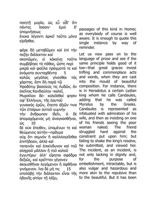 ποιητῇ μυρία, ὡς εὖ οἶδ’ ὅτι
πάντες ἴσασιν· ἐμοὶ δ’
ὑπομνήσεως
ἕνεκα λέγοντι ἀρκεῖ ταῦτα μόνα
εἰρῆσθαι.
φέρε δὴ μεταβῶμεν καὶ ἐπὶ τὴν
πεζὴν διάλεκτον καὶ
σκοπῶμεν, εἰ κἀκείνῃ τοῦτο
συμβέβηκε τὸ πάθος, ὥστε περὶ
μικρὰ καὶ φαῦλα πράγματά τε καὶ
ὀνόματα συνταχθέντα 5
καλῶς μεγάλας γίνεσθαι τὰς
χάριτας. ἔστι δὴ παρὰ τῷ
Ἡροδότῳ βασιλεύς τις Λυδῶν, ὃν
ἐκεῖνος Κανδαύλην ‹καλεῖ,
Μυρσίλον δὲ› καλεῖσθαί φησιν
ὑφ’ Ἑλλήνων, τῆς ἑαυτοῦ
γυναικὸς ἐρῶν, ἔπειτα ἀξιῶν τινα
τῶν ἑταίρων αὐτοῦ γυμνὴν
τὴν ἄνθρωπον ἰδεῖν, ὁ δὲ
ἀπομαχόμενος μὴ ἀναγκασθῆναι,
ὡς 10
δὲ οὐκ ἔπειθεν, ὑπομένων τε καὶ
θεώμενος αὐτήν—πρᾶγμα
οὐχ ὅτι σεμνὸν ἢ καλλιλογεῖσθαι
ἐπιτήδειον, ἀλλὰ καὶ
ταπεινὸν καὶ ἐπικίνδυνον καὶ τοῦ
αἰσχροῦ μᾶλλον ἢ τοῦ καλοῦ
ἐγγυτέρω· ἀλλ’ εἴρηται σφόδρα
δεξιῶς, καὶ κρεῖττον γέγονεν
ἀκουσθῆναι λεγόμενον ἢ ὀφθῆναι
γινόμενον. ἵνα δὲ μή τις 15
ὑπολάβῃ τὴν διάλεκτον εἶναι τῆς
ἡδονῆς αἰτίαν τῇ λέξει,
passages of this kind in Homer,
as everybody of course is well
aware. It is enough to quote this
single instance by way of
reminder.
Let us now pass on to the
language of prose and see if the
same principle holds good of it
too—that great graces invest
trifling and commonplace acts
and words, when they are cast
into the mould of beautiful
composition. For instance, there
is in Herodotus a certain Lydian
king whom he calls Candaules,
adding that he was called
Myrsilus by the Greeks.
Candaules is represented as
infatuated with admiration of his
wife, and then as insisting on one
of his friends seeing the poor
woman naked. The friend
struggled hard against the
constraint put upon him; but
failing to shake the king’s resolve,
he submitted, and viewed her.
The incident, as an incident, is
not only lacking in dignity and,
for the purpose of
embellishment, intractable, but is
also vulgar and hazardous and
more akin to the repulsive than
to the beautiful. But it has been
 