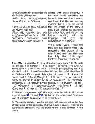 μεταθεὶς αὐτῆς τὸν χαρακτῆρα εἰς
τὴν Ἀτθίδα γλῶτταν καὶ
οὐδὲν ἄλλο περιεργασάμενος
οὕτως ἐξοίσω τὸν διάλογον.
“Γύνη, οὐ γάρ σε δοκῶ πείθεσθαί
μοι λέγοντι περὶ τοῦ
εἴδους τῆς γυναικός· ὦτα γὰρ
τυγχάνει ἀνθρώποις ὄντα 20
ἀπιστότερα ὀφθαλμῶν· ποίει
ὅπως ἐκείνην θεάσῃ γυμνήν. ὁ
related with great dexterity: it
has been made something far
better to hear told than it was to
see done. And, that no one may
imagine that it is to the dialect
that the charm of the story is
due, I will change its distinctive
forms into Attic, and without any
further meddling with the
language will give the
conversation as it stands:—
“‘Of a truth, Gyges, I think that
thou dost not believe what I say
concerning the beauty of my
wife; indeed, men trust their ears
less fully than their eyes.
Contrive, therefore, to see her
1 δε P,MV 2 εἰρεῖσθαι P 3 μ[ε]ταβῶμεν cum litura P || ἤδη ante
καὶ ἐπὶ add. F || διάλεξιν F 4 καὶ ἐκείνη F || τοῦτο F: τὸ αὐτὸ PV:
τοῦτο αὐτὸ M || τὸ F: om. PMV 6 ἡδονὰς post μεγάλας add. F ||
τὰς PMV: καὶ F 7 καλεῖ Μυρσίλον δὲ om. FM: καλεῖ Μυρσίλον δὲ
καλεῖσθαι om. PV: supplevit Sylburgius coll. Herod. i. 7 9 τινα post
αὐτοῦ ponit F 10 ὁ δὲ PMV: ὃσ F 11 δὲ om. F || αὐτὴν· πρᾶγμα F:
αὐτὴν τὸ πρᾶγμα P: αὐτὴν ἦν· τὸ δὲ πρᾶγμα MV 12 ἐπιτήδειον]
δυνάμενον E 13 ταπεινὸν EPMV: παιδικὸν F 14 ἀλλὰ PM 16 τηῖ P
17 γλῶσσαν F 18 περιειργασμένος P || τὸν λόγον F 19 περὶ]
τ(ους) περι P: τὰ περὶ Va 20 τυγχάνει] ὑπάρχει F
4. Usener’s conjecture παρὰ (for περὶ) may be held to find some
support from 92 21 and 256 10, but on the other hand Dionysius’
love of μεταβολή has always to be remembered.
6. F’s reading ἡδονὰς γίνεσθαι καὶ adds still another καί to the four
already used in this sentence. The two nouns ἡδονὰς ... χάριτας are
superficially attractive, but the plural ἡδοναί is not common in this
sense.
 