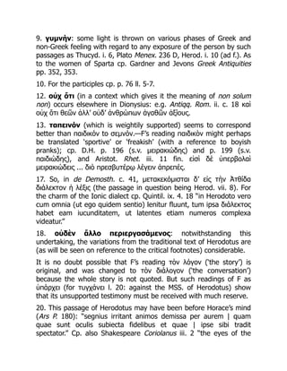 9. γυμνήν: some light is thrown on various phases of Greek and
non-Greek feeling with regard to any exposure of the person by such
passages as Thucyd. i. 6, Plato Menex. 236 D, Herod. i. 10 (ad f.). As
to the women of Sparta cp. Gardner and Jevons Greek Antiquities
pp. 352, 353.
10. For the participles cp. p. 76 ll. 5-7.
12. οὐχ ὅτι (in a context which gives it the meaning of non solum
non) occurs elsewhere in Dionysius: e.g. Antiqq. Rom. ii. c. 18 καὶ
οὐχ ὅτι θεῶν ἀλλ’ οὐδ’ ἀνθρώπων ἀγαθῶν ἀξίους.
13. ταπεινόν (which is weightily supported) seems to correspond
better than παιδικόν to σεμνόν.—F’s reading παιδικὸν might perhaps
be translated ‘sportive’ or ‘freakish’ (with a reference to boyish
pranks); cp. D.H. p. 196 (s.v. μειρακιώδης) and p. 199 (s.v.
παιδιώδης), and Aristot. Rhet. iii. 11 fin. εἰσὶ δὲ ὑπερβολαὶ
μειρακιώδεις ... διὸ πρεσβυτέρῳ λέγειν ἀπρεπές.
17. So, in de Demosth. c. 41, μετακεκόμισται δ’ εἰς τὴν Ἀτθίδα
διάλεκτον ἡ λέξις (the passage in question being Herod. vii. 8). For
the charm of the Ionic dialect cp. Quintil. ix. 4. 18 “in Herodoto vero
cum omnia (ut ego quidem sentio) lenitur fluunt, tum ipsa διάλεκτος
habet eam iucunditatem, ut latentes etiam numeros complexa
videatur.”
18. οὐδὲν ἄλλο περιεργασάμενος: notwithstanding this
undertaking, the variations from the traditional text of Herodotus are
(as will be seen on reference to the critical footnotes) considerable.
It is no doubt possible that F’s reading τὸν λόγον (‘the story’) is
original, and was changed to τὸν διάλογον (‘the conversation’)
because the whole story is not quoted. But such readings of F as
ὑπάρχει (for τυγχάνει l. 20: against the MSS. of Herodotus) show
that its unsupported testimony must be received with much reserve.
20. This passage of Herodotus may have been before Horace’s mind
(Ars P. 180): “segnius irritant animos demissa per aurem | quam
quae sunt oculis subiecta fidelibus et quae | ipse sibi tradit
spectator.” Cp. also Shakespeare Coriolanus iii. 2 “the eyes of the
 