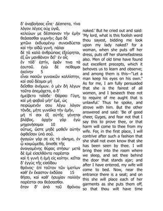 δ’ ἀναβοήσας εἶπε· Δέσποτα, τίνα
λόγον λέγεις οὐχ ὑγιᾶ,
κελεύων με δέσποιναν τὴν ἐμὴν
θεάσασθαι γυμνήν; ἅμα δὲ
χιτῶνι ἐκδυομένῳ συνεκδύεται
καὶ τὴν αἰδῶ γυνή. πάλαι
δὲ τὰ καλὰ ἀνθρώποις ἐξεύρηται,
ἐξ ὧν μανθάνειν δεῖ· ἐν οἷς
ἓν τόδ’ ἐστίν, ὁρᾶν τινα τὰ
ἑαυτοῦ. ἐγὼ δὲ πείθομαι
ἐκείνην 5
εἶναι πασῶν γυναικῶν καλλίστην,
καὶ σοῦ δέομαι μὴ
δεῖσθαι ἀνόμων. ὁ μὲν δὴ λέγων
ταῦτα ἀπεμάχετο, ὁ δ’
ἠμείβετο τοῖσδε· Θάρσει Γύγη,
καὶ μὴ φοβοῦ μήτ’ ἐμέ, ὡς
πειρώμενόν σου λέγω λόγον
τόνδε, μήτε γυναῖκα τὴν ἐμήν,
μή τί σοι ἐξ αὐτῆς γένηται
βλάβος. ἀρχὴν γὰρ ἐγὼ
μηχανήσομαι 10
οὕτως, ὥστε μηδὲ μαθεῖν αὐτὴν
ὀφθεῖσαν ὑπὸ σοῦ.
ἀγαγὼν γάρ σε εἰς τὸ οἴκημα, ἐν
ᾧ κοιμώμεθα, ὄπισθε τῆς
ἀνοιγομένης θύρας στήσω· μετὰ
δὲ ἐμὲ εἰσελθόντα παρέσται
καὶ ἡ γυνὴ ἡ ἐμὴ εἰς κοίτην. κεῖται
δ’ ἐγγὺς τῆς εἰσόδου
θρόνος· ἐπὶ τοῦτον τῶν ἱματίων
καθ’ ἓν ἕκαστον ἐκδῦσα 15
θήσει, καὶ καθ’ ἡσυχίαν πολλὴν
παρέσται σοι θεάσασθαι.
ὅταν δ’ ἀπὸ τοῦ θρόνου
naked.’ But he cried out and said:
‘My lord, what is this foolish word
thou sayest, bidding me look
upon my lady naked? for a
woman, when she puts off her
dress, puts off her shamefastness
also. Men of old time have found
out excellent precepts, which it
behoves us to learn and observe;
and among them is this—“Let a
man keep his eyes on his own.”
As for me, I am fully persuaded
that she is the fairest of all
women, and I beseech thee not
to require of me aught that is
unlawful.’ Thus he spoke, and
strove with him. But the other
answered and said: ‘Be of good
cheer, Gyges, and fear not that I
say this to prove thee, or that
harm will come to thee from my
wife. For, in the first place, I will
contrive after such a fashion that
she shall not even know that she
has been seen by thee. I will
bring thee into the room where
we sleep, and set thee behind
the door that stands ajar; and
after I have entered, my wife will
come to bed. Now, near the
entrance there is a seat; and on
this she will place each of her
garments as she puts them off,
so that thou wilt have time
 