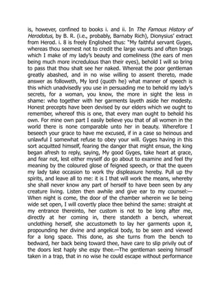 is, however, confined to books i. and ii. In The Famous History of
Herodotus, by B. R. (i.e., probably, Barnaby Rich), Dionysius’ extract
from Herod. i. 8 is freely Englished thus: “My faithful servant Gyges,
whereas thou seemest not to credit the large vaunts and often brags
which I make of my lady’s beauty and comeliness (the ears of men
being much more incredulous than their eyes), behold I will so bring
to pass that thou shalt see her naked. Whereat the poor gentleman
greatly abashed, and in no wise willing to assent thereto, made
answer as followeth, My lord (quoth he) what manner of speech is
this which unadvisedly you use in persuading me to behold my lady’s
secrets, for a woman, you know, the more in sight the less in
shame: who together with her garments layeth aside her modesty.
Honest precepts have been devised by our elders which we ought to
remember, whereof this is one, that every man ought to behold his
own. For mine own part I easily believe you that of all women in the
world there is none comparable unto her in beauty. Wherefore I
beseech your grace to have me excused, if in a case so heinous and
unlawful I somewhat refuse to obey your will. Gyges having in this
sort acquitted himself, fearing the danger that might ensue, the king
began afresh to reply, saying, My good Gyges, take heart at grace,
and fear not, lest either myself do go about to examine and feel thy
meaning by the coloured glose of feigned speech, or that the queen
my lady take occasion to work thy displeasure hereby. Pull up thy
spirits, and leave all to me: it is I that will work the means, whereby
she shall never know any part of herself to have been seen by any
creature living. Listen then awhile and give ear to my counsel:—
When night is come, the door of the chamber wherein we lie being
wide set open, I will covertly place thee behind the same: straight at
my entrance thereinto, her custom is not to be long after me,
directly at her coming in, there standeth a bench, whereat
unclothing herself, she accustometh to lay her garments upon it,
propounding her divine and angelical body, to be seen and viewed
for a long space. This done, as she turns from the bench to
bedward, her back being toward thee, have care to slip privily out of
the doors lest haply she espy thee.—The gentleman seeing himself
taken in a trap, that in no wise he could escape without performance
 