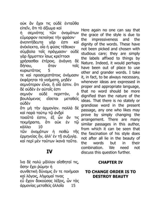 οὐκ ἂν ἔχοι τις οὐδὲ ἐνταῦθα
εἰπεῖν, ὅτι τὸ ἀξίωμα καὶ
ἡ σεμνότης τῶν ὀνομάτων
εὔμορφον πεποίηκε τὴν φράσιν·
ἀνεπιτήδευτα γάρ ἐστι καὶ
ἀνέκλεκτα, οἷα ἡ φύσις τέθεικεν
σύμβολα τοῖς πράγμασιν· οὐδὲ
γὰρ ἥρμοττεν ἴσως κρείττοσι
χρήσασθαι ἑτέροις. ἀνάγκη δὲ
δήπου, ὅταν τοῖς
κυριωτάτοις 5
τε καὶ προσεχεστάτοις ὀνόμασιν
ἐκφέρηται τὰ νοήματα, μηδὲν
σεμνότερον εἶναι, ἢ οἷά ἐστιν. ὅτι
δὲ οὐδὲν ἐν αὐτοῖς ἐστι
σεμνὸν οὐδὲ περιττόν, ὁ
βουλόμενος εἴσεται μεταθεὶς
οὐδὲν
ὅτι μὴ τὴν ἁρμονίαν. πολλὰ δὲ
καὶ παρὰ τούτῳ τῷ ἀνδρὶ
τοιαῦτά ἐστιν, ἐξ ὧν ἄν τις
τεκμήραιτο, ὅτι οὐκ ἐν τῷ
κάλλει 10
τῶν ὀνομάτων ἡ πειθὼ τῆς
ἑρμηνείας ἦν, ἀλλ’ ἐν τῇ συζυγίᾳ.
καὶ περὶ μὲν τούτων ἱκανὰ ταῦτα.
IV
ἵνα δὲ πολὺ μᾶλλον αἴσθηταί τις,
ὅσην ἔχει ῥώμην ἡ
συνθετικὴ δύναμις ἔν τε ποιήμασι
καὶ λόγοις, λήψομαί τινας
εὖ ἔχειν δοκούσας λέξεις, ὧν τὰς
ἁρμονίας μεταθεὶς ἀλλοῖα 15
Here again no one can say that
the grace of the style is due to
the impressiveness and the
dignity of the words. These have
not been picked and chosen with
studious care; they are simply
the labels affixed to things by
Nature. Indeed, it would perhaps
have been out of place to use
other and grander words. I take
it, in fact, to be always necessary,
whenever ideas are expressed in
proper and appropriate language,
that no word should be more
dignified than the nature of the
ideas. That there is no stately or
grandiose word in the present
passage, any one who likes may
prove by simply changing the
arrangement. There are many
similar passages in this author,
from which it can be seen that
the fascination of his style does
not after all lie in the beauty of
the words but in their
combination. We need not
discuss this question further.
CHAPTER IV
TO CHANGE ORDER IS TO
DESTROY BEAUTY
 