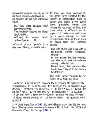 φαίνεσθαι ποιήσω καὶ τὰ μέτρα
καὶ τοὺς λόγους. λαμβανέσθω
δὲ πρῶτον μὲν ἐκ τῶν Ὁμηρικῶν
ταυτί·
ἀλλ’ ἔχεν ὥστε τάλαντα γυνὴ
χερνῆτις ἀληθής,
ἥ τε σταθμὸν ἔχουσα καὶ εἴριον
ἀμφὶς ἀνέλκει
ἰσάζουσ’, ἵνα παισὶν ἀεικέα
μισθὸν ἄροιτο. 20
τοῦτο τὸ μέτρον ἡρωϊκόν ἐστιν
ἑξάπουν τέλειον, κατὰ δάκτυλον
To show yet more conclusively
the great force wielded by the
faculty of composition both in
poetry and prose, I will quote
some passages which are
universally regarded as fine, and
show what a different air is
imparted to both verse and prose
by a mere change in their
arrangement. First let these lines
be taken from the Homeric
poems:—
But with them was it as with a
toil-bowed woman righteous-
souled—
In her scales be the weights
and the wool, and the balance
on high doth she hold
Poised level, that so may the
hard-earned bread to her babes
be doled.[91]
This metre is the complete heroic
metre of six feet, the basis
1 οὐδὲν F 2 πεποίηκεν P 3 ἡ om. PV || τέθεικεν FP: τέθεικε EMV
4 κρείττοσ(ιν) P 5 δὲ δὴ [που] FM: δε P: δὴ Vs 8 περιττὸν οὐδὲ
σεμνὸν F 9 τοῦτο (-τω corr.) τ(ω) P 11 ἦν * * ἀλλ’ P 12 καὶ] ἦν
καὶ M: ἦ καὶ V 13 τις FM: om. PV 14 ποιήμασιν P 15 ἀλλοίας P
17 μὲν om. PMV || ταυτί PMV: ταῦτα F 18 ἔχεν FM: ἔχον PV Hom.
19 εἰριον deleto accentu P 20 ἄρηται Hom. 21 ἡρωϊκόν PMV:
ἡρῷόν F
3. P gives ἀφηκέναι in 262 22, and τέθηκεν may possibly be right
here. The -η- forms are found in some MSS. of Eurip. Hel. 1059 and
Demosth. Chers. 34. But cp. 108 13.
 