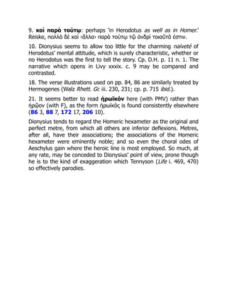9. καὶ παρὰ τούτῳ: perhaps ‘in Herodotus as well as in Homer.’
Reiske, πολλὰ δὲ καὶ ‹ἄλλα› παρὰ τούτῳ τῷ ἀνδρὶ τοιαῦτά ἐστιν.
10. Dionysius seems to allow too little for the charming naïveté of
Herodotus’ mental attitude, which is surely characteristic, whether or
no Herodotus was the first to tell the story. Cp. D.H. p. 11 n. 1. The
narrative which opens in Livy xxxix. c. 9 may be compared and
contrasted.
18. The verse illustrations used on pp. 84, 86 are similarly treated by
Hermogenes (Walz Rhett. Gr. iii. 230, 231; cp. p. 715 ibid.).
21. It seems better to read ἡρωϊκόν here (with PMV) rather than
ἡρῷον (with F), as the form ἡρωϊκός is found consistently elsewhere
(86 3, 88 7, 172 17, 206 10).
Dionysius tends to regard the Homeric hexameter as the original and
perfect metre, from which all others are inferior deflexions. Metres,
after all, have their associations; the associations of the Homeric
hexameter were eminently noble; and so even the choral odes of
Aeschylus gain where the heroic line is most employed. So much, at
any rate, may be conceded to Dionysius’ point of view, prone though
he is to the kind of exaggeration which Tennyson (Life i. 469, 470)
so effectively parodies.
 
