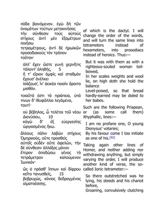 πόδα βαινόμενον. ἐγὼ δὴ τῶν
ὀνομάτων τούτων μετακινήσας
τὴν σύνθεσιν τοὺς αὐτοὺς
στίχους ἀντὶ μὲν ἑξαμέτρων
ποιήσω
τετραμέτρους, ἀντὶ δὲ ἡρωϊκῶν
προσοδιακοὺς τὸν τρόπον
τοῦτον·
ἀλλ’ ἔχεν ὥστε γυνὴ χερνῆτις
τάλαντ’ ἀληθής, 5
ἥ τ’ εἴριον ἀμφὶς καὶ σταθμὸν
ἔχουσ’ ἀνέλκει
ἰσάζουσ’, ἵν’ ἀεικέα παισὶν ἄροιτο
μισθόν.
τοιαῦτά ἐστι τὰ πριάπεια, ὑπό
τινων δ’ ἰθυφάλλια λεγόμενα,
ταυτί·
οὐ βέβηλος, ὦ τελέται τοῦ νέου
Διονύσου, 10
κἀγὼ δ’ ἐξ εὐεργεσίης
ὠργιασμένος ἥκω.
ἄλλους πάλιν λαβὼν στίχους
Ὁμηρικούς, οὔτε προσθεὶς
αὐτοῖς οὐδὲν οὔτε ἀφελών, τὴν
δὲ σύνθεσιν ἀλλάξας μόνον
ἕτερον ἀποδώσω γένος τὸ
τετράμετρον καλούμενον
Ἰωνικόν·
ὣς ὁ πρόσθ’ ἵππων καὶ δίφρου
κεῖτο τανυσθείς, 15
βεβρυχώς, κόνιος δεδραγμένος
αἱματοέσσης.
of which is the dactyl. I will
change the order of the words,
and will turn the same lines into
tetrameters instead of
hexameters, into prosodiacs
instead of heroics. Thus:—
But it was with them as with a
righteous-souled woman toil-
bowed,
In her scales weights and wool
lie, on high doth she hold the
balance
Level-poised, so that bread
hardly-earned may be doled to
her babes.
Such are the following Priapean,
or (as some call them)
ithyphallic, lines:—
I am no profane one, O young
Dionysus’ votaries;
By his favour come I too initiate
as one of his.[92]
Taking again other lines of
Homer, and neither adding nor
withdrawing anything, but simply
varying the order, I will produce
another kind of verse, the so-
called Ionic tetrameter:—
So there outstretched was he
lying, his steeds and his chariot
before,
Groaning, convulsively clutching
 