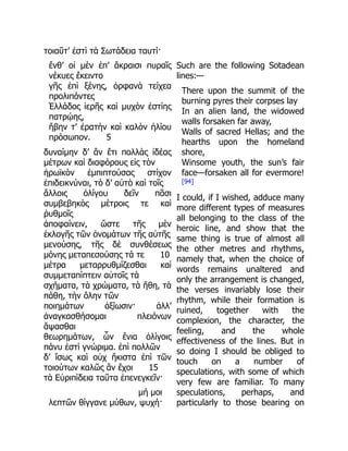 τοιαῦτ’ ἐστὶ τὰ Σωτάδεια ταυτί·
ἔνθ’ οἱ μὲν ἐπ’ ἄκραισι πυραῖς
νέκυες ἔκειντο
γῆς ἐπὶ ξένης, ὀρφανὰ τείχεα
προλιπόντες
Ἑλλάδος ἱερῆς καὶ μυχὸν ἑστίης
πατρῴης,
ἥβην τ’ ἐρατὴν καὶ καλὸν ἡλίου
πρόσωπον. 5
δυναίμην δ’ ἂν ἔτι πολλὰς ἰδέας
μέτρων καὶ διαφόρους εἰς τὸν
ἡρωϊκὸν ἐμπιπτούσας στίχον
ἐπιδεικνύναι, τὸ δ’ αὐτὸ καὶ τοῖς
ἄλλοις ὀλίγου δεῖν πᾶσι
συμβεβηκὸς μέτροις τε καὶ
ῥυθμοῖς
ἀποφαίνειν, ὥστε τῆς μὲν
ἐκλογῆς τῶν ὀνομάτων τῆς αὐτῆς
μενούσης, τῆς δὲ συνθέσεως
μόνης μεταπεσούσης τά τε 10
μέτρα μεταρρυθμίζεσθαι καὶ
συμμεταπίπτειν αὐτοῖς τὰ
σχήματα, τὰ χρώματα, τὰ ἤθη, τὰ
πάθη, τὴν ὅλην τῶν
ποιημάτων ἀξίωσιν· ἀλλ’
ἀναγκασθήσομαι πλειόνων
ἅψασθαι
θεωρημάτων, ὧν ἔνια ὀλίγοις
πάνυ ἐστὶ γνώριμα. ἐπὶ πολλῶν
δ’ ἴσως καὶ οὐχ ἥκιστα ἐπὶ τῶν
τοιούτων καλῶς ἂν ἔχοι 15
τὰ Εὐριπίδεια ταῦτα ἐπενεγκεῖν·
μή μοι
λεπτῶν θίγγανε μύθων, ψυχή·
Such are the following Sotadean
lines:—
There upon the summit of the
burning pyres their corpses lay
In an alien land, the widowed
walls forsaken far away,
Walls of sacred Hellas; and the
hearths upon the homeland
shore,
Winsome youth, the sun’s fair
face—forsaken all for evermore!
[94]
I could, if I wished, adduce many
more different types of measures
all belonging to the class of the
heroic line, and show that the
same thing is true of almost all
the other metres and rhythms,
namely that, when the choice of
words remains unaltered and
only the arrangement is changed,
the verses invariably lose their
rhythm, while their formation is
ruined, together with the
complexion, the character, the
feeling, and the whole
effectiveness of the lines. But in
so doing I should be obliged to
touch on a number of
speculations, with some of which
very few are familiar. To many
speculations, perhaps, and
particularly to those bearing on
 