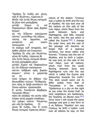 “Κροῖσος ἦν Λυδὸς μὲν γένος,
παῖς δ’ Ἀλυάττου, τύραννος δ’
ἐθνῶν τῶν ἐντὸς Ἅλυος ποταμοῦ·
ὃς ῥέων ἀπὸ μεσημβρίας
μεταξὺ Σύρων τε καὶ
Παφλαγόνων ἐξίησι πρὸς βορέαν
ἄνεμον
εἰς τὸν Εὔξεινον καλούμενον
πόντον.” μετατίθημι τῆς λέξεως
ταύτης τὴν ἁρμονίαν, καὶ
γενήσεταί μοι οὐκέτι
ὑπαγωγικὸν 5
τὸ πλάσμα οὐδ’ ἱστορικόν, ἀλλ’
ὀρθὸν μᾶλλον καὶ ἐναγώνιον·
“Κροῖσος ἦν υἱὸς μὲν Ἀλυάττου,
γένος δὲ Λυδός, τύραννος δὲ
τῶν ἐντὸς Ἅλυος ποταμοῦ ἐθνῶν·
ὃς ἀπὸ μεσημβρίας ῥέων
μεταξὺ Σύρων καὶ Παφλαγόνων
εἰς τὸν Εὔξεινον καλούμενον
πόντον ἐκδίδωσι πρὸς βορέαν
ἄνεμον.” οὗτος ὁ χαρακτὴρ
οὐ 10
πολὺ ἀπέχειν ἂν δόξειεν τῶν
Θουκυδίδου τούτων· “Ἐπίδαμνός
ἐστι πόλις ἐν δεξιᾷ εἰσπλέοντι τὸν
Ἰόνιον κόλπον· προσοικοῦσι
δ’ αὐτὴν Ταυλάντιοι βάρβαροι,
Ἰλλυρικὸν ἔθνος.”
πάλιν δὲ ἀλλάξας τὴν αὐτὴν λέξιν
ἑτέραν αὐτῇ μορφὴν ἀποδώσω
τὸν τρόπον τοῦτον· “Ἀλυάττου
μὲν υἱὸς ἦν Κροῖσος, 15
γένος δὲ Λυδός, τῶν δ’ ἐντὸς
Ἅλυος ποταμοῦ τύραννος ἐθνῶν·
nature of the dialect: “Croesus
was a Lydian by birth and the son
of Alyattes. He was lord over all
the nations on this side of the
river Halys, which flows from the
south between Syria and
Paphlagonia, and falls, towards
the north, into the sea which is
called the Euxine.”[96] I change
the order here, and the cast of
the passage will become no
longer that of a spacious
narrative, but tense rather and
forensic: “Croesus was the son of
Alyattes, and by birth a Lydian.
He was lord, on this side of the
river Halys, over all nations;
which river from the south
flowing between Syria and
Paphlagonia runs into the sea
which is called the Euxine and
debouches towards the north.”
This style would seem not to
differ widely from that of
Thucydides in the words:
“Epidamnus is a city on the right
as you enter the Ionian Gulf: its
next neighbours are barbarians,
the Taulantii, an Illyrian race.”[97]
Once more I will recast the same
passage and give a new form to
it as follows: “Alyattes’ son was
Croesus, by birth a Lydian. Lord
over all nations he was, on this
 