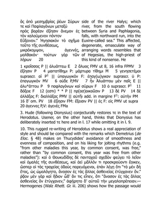 ὃς ἀπὸ μεσημβρίας ῥέων Σύρων
τε καὶ Παφλαγόνων μεταξὺ
πρὸς βορέαν ἐξίησιν ἄνεμον ἐς
τὸν καλούμενον πόντον
Εὔξεινον.” Ἡγησιακὸν τὸ σχῆμα
τοῦτο τῆς συνθέσεως,
μικρόκομψον, ἀγεννές,
μαλθακόν· τούτων γὰρ τῶν
λήρων 20
side of the river Halys; which
river, from the south flowing
between Syria and Paphlagonia,
falls, with northward run, into the
Euxine-called sea.” This affected,
degenerate, emasculate way of
arranging words resembles that
of Hegesias, the high-priest of
this kind of nonsense. He
1 κροῖσσος P || ἀλυάττεω E 2 ἄλυος FMV ut 8, 16 infra FPMV 3
ἐξίησιν P 4 μαιτατίθημι P: μάρτυρα τίθημι M 5 γενησετέμοι
suprascr. αί P1
|| ὑπαγωγικὸν F: ἐπαγ(ω)γικον suprascr. ϋ P:
ἐπαγωγικὸν MV 6 οὐδε P,MV 7 ἦν Ἀλυάττου μὲν παῖς E ||
ἀλυ*άττου P 9 παφλαγόνων καὶ σύρων F 10 ὁ suprascr. P1
11
δόξειε F 12 (εστι) * * P || πρ(οσ)οικοῦσιν P 13 δὲ PV 14 δὲ
ἀλλάξας F: διαλλάξας PMV || αὐτῆι add. in margine F1
: αὐτὴν PM
16 δ’ om. PV 18 ἐξίησιν FM: ἔξεισιν PV || ἐς F: εἰς PMV ut supra
20 ἀγεννες P,V: ἀγενὲς FMa
3. Hude (following Dionysius) conjecturally restores τε in the text of
Herodotus. Usener, on the other hand, thinks that Dionysius has
deliberately inserted τε here and in l. 17 while omitting it in l. 9.
10. This rugged re-writing of Herodotus shows a real appreciation of
style and should be compared with the remarks which Demetrius (de
Eloc. § 48) makes on Thucydides’ avoidance of smoothness and
evenness of composition, and on his liking for jolting rhythms (e.g.
“from other maladies this year, by common consent, was free,”
rather than “by common consent, this year was free from other
maladies”): καὶ ὁ Θουκυδίδης δὲ πανταχοῦ σχεδὸν φεύγει τὸ λεῖον
καὶ ὁμαλὲς τῆς συνθέσεως, καὶ ἀεὶ μᾶλλόν τι προσκρούοντι ἔοικεν,
ὥσπερ οἱ τὰς τραχείας ὁδοὺς πορευόμενοι, ἐπὰν λέγῃ ὅτι “τὸ μὲν δὴ
ἔτος, ὡς ὡμολόγητο, ἄνοσον ἐς τὰς ἄλλας ἀσθενείας ἐτύγχανεν ὄν.”
ῥᾷον μὲν γὰρ καὶ ἥδιον ὧδ’ ἄν τις εἶπεν, ὅτι “ἄνοσον ἐς τὰς ἄλλας
ἀσθενείας ὂν ἐτύγχανεν,” ἀφῄρητο δ’ αὐτοῦ τὴν μεγαλοπρέπειαν.—
Hermogenes (Walz Rhett. Gr. iii. 206) shows how the passage would
 