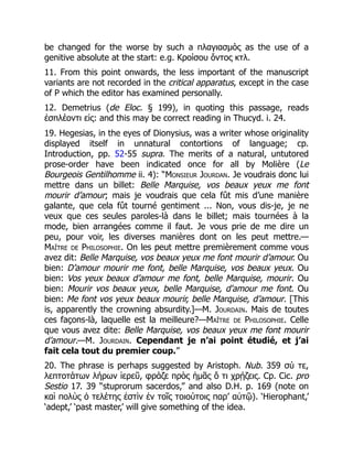 be changed for the worse by such a πλαγιασμός as the use of a
genitive absolute at the start: e.g. Κροίσου ὄντος κτλ.
11. From this point onwards, the less important of the manuscript
variants are not recorded in the critical apparatus, except in the case
of P which the editor has examined personally.
12. Demetrius (de Eloc. § 199), in quoting this passage, reads
ἐσπλέοντι εἰς: and this may be correct reading in Thucyd. i. 24.
19. Hegesias, in the eyes of Dionysius, was a writer whose originality
displayed itself in unnatural contortions of language; cp.
Introduction, pp. 52-55 supra. The merits of a natural, untutored
prose-order have been indicated once for all by Molière (Le
Bourgeois Gentilhomme ii. 4): “Monsieur Jourdan. Je voudrais donc lui
mettre dans un billet: Belle Marquise, vos beaux yeux me font
mourir d’amour; mais je voudrais que cela fût mis d’une manière
galante, que cela fût tourné gentiment ... Non, vous dis-je, je ne
veux que ces seules paroles-là dans le billet; mais tournées à la
mode, bien arrangées comme il faut. Je vous prie de me dire un
peu, pour voir, les diverses manières dont on les peut mettre.—
Maître de Philosophie. On les peut mettre premièrement comme vous
avez dit: Belle Marquise, vos beaux yeux me font mourir d’amour. Ou
bien: D’amour mourir me font, belle Marquise, vos beaux yeux. Ou
bien: Vos yeux beaux d’amour me font, belle Marquise, mourir. Ou
bien: Mourir vos beaux yeux, belle Marquise, d'amour me font. Ou
bien: Me font vos yeux beaux mourir, belle Marquise, d’amour. [This
is, apparently the crowning absurdity.]—M. Jourdain. Mais de toutes
ces façons-là, laquelle est la meilleure?—Maître de Philosophie. Celle
que vous avez dite: Belle Marquise, vos beaux yeux me font mourir
d’amour.—M. Jourdain. Cependant je n’ai point étudié, et j’ai
fait cela tout du premier coup.”
20. The phrase is perhaps suggested by Aristoph. Nub. 359 σύ τε,
λεπτοτάτων λήρων ἱερεῦ, φράζε πρὸς ἡμᾶς ὅ τι χρῄζεις. Cp. Cic. pro
Sestio 17. 39 “stuprorum sacerdos,” and also D.H. p. 169 (note on
καὶ πολὺς ὁ τελέτης ἐστὶν ἐν τοῖς τοιούτοις παρ’ αὐτῷ). ‘Hierophant,’
‘adept,’ ‘past master,’ will give something of the idea.
 