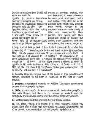 ὑψηλὰ καὶ πλούσια [καὶ ἁδρὰ] καὶ
καλά. καὶ τοῦτ’ ἦν
σχεδὸν ᾧ μάλιστα διαλλάττει
ποιητής τε ποιητοῦ καὶ ῥήτωρ
ῥήτορος, τὸ συντιθέναι δεξιῶς τὰ
ὀνόματα. τοῖς μὲν οὖν 20
ἀρχαίοις ὀλίγου δεῖν πᾶσι πολλὴ
ἐπιτήδευσις ἦν αὐτοῦ, παρ’
ὃ καὶ καλά ἐστιν αὐτῶν τά τε
μέτρα καὶ τὰ μέλη καὶ οἱ
λόγοι· τοῖς δὲ μεταγενεστέροις
οὐκέτι πλὴν ὀλίγων· χρόνῳ δ’
mean; at another, exalted, rich
and beautiful. A main difference
between poet and poet, orator
and orator, really does lie in the
aptness with which they arrange
their words. Almost all the
ancients made a special study of
this; and consequently their
poems, their lyrics, and their
prose are things of beauty. But
among their successors, with few
exceptions, this was no longer so.
1 ἀνὴρ libri: cf. D.H. p. 169 5 ἅλις F: ἂν P || ἔστω F: ἔστω τῶν PMV
|| ἱκαν(ῶς) P1
7 δοκεῖ τις οὐκ ἂν PV: οὐ δοκεῖ τις EFM || ἁμαρτάνειν
PMV 10 μὲν μικρὸν καὶ ῥυσὸν EF: μὲν ῥυσὸν καὶ μικρὸν PMV 11
ἠδὲ] ἠδὲ καὶ F || γέροντα P 12 ῥάβδω P 15 ὑακινθίν(ω) P 16
αὕτη Sylburgius: αὐτή libri 17 πτωχὰ καὶ ταπεινὰ PMV: ταπεινὰ καὶ
πτωχὰ EF || δὲ PMV 18 καὶ ἁδρὰ delevit Sadaeus || τοῦτ’ ἦν
σχεδὸν ὧι PE: τοῦτ’ ἦν ὃ (ᾧ M) FM: τούτῳ V 19 διαλάττει P 20 τὸ
EFP: τῷ MV 21 πᾶσιν P || ἐπιτήδευσις Sylburgius: ἐπίδοσις libri 22
τε om. PV 23 οὐκ ἔστι P || χρον(ω) P
2. Possibly Hegesias began one of his books in this grandiloquent
fashion, referring to his birth in Magnesia at the foot of Mount
Sipylus.
3. μικράν: understand ψακάδα or λιβάδα. Casaubon conjectured
μιαρὰν: Reiske, μικρὰν ‹χολὴν›.
4. ἡδύς: sc. ὁ ποταμός. An easy course would be to change ἡδύς to
ἡδύ with Reiske; but there is no manuscript variant, and the
ambiguity and awkward ellipse may be part of Hegesias’ offence.
13. Vettori suggested the omission here of θῆκεν ἰδέσθαι.
16. Cp. Isocr. Paneg. § 8 ἐπειδὴ δ’ οἱ λόγοι τοιαύτην ἔχουσι τὴν
φύσιν, ὥσθ’ οἷον τ’ εἶναι περὶ τῶν αὐτῶν πολλαχῶς ἐξηγήσασθαι, καὶ
τά τε μεγάλα ταπεινὰ ποιῆσαι καὶ τοῖς μικροῖς περιθεῖναι, κτλ.
 