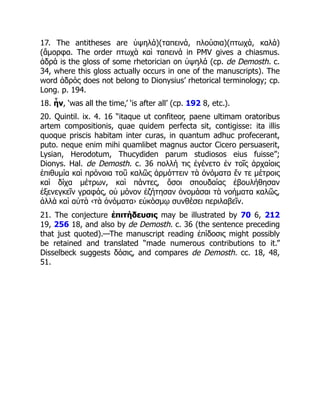 17. The antitheses are ὑψηλά)(ταπεινά, πλούσια)(πτωχά, καλά)
(ἄμορφα. The order πτωχὰ καὶ ταπεινά in PMV gives a chiasmus.
ἁδρά is the gloss of some rhetorician on ὑψηλά (cp. de Demosth. c.
34, where this gloss actually occurs in one of the manuscripts). The
word ἁδρός does not belong to Dionysius’ rhetorical terminology; cp.
Long. p. 194.
18. ἦν, ‘was all the time,’ ‘is after all’ (cp. 192 8, etc.).
20. Quintil. ix. 4. 16 “itaque ut confiteor, paene ultimam oratoribus
artem compositionis, quae quidem perfecta sit, contigisse: ita illis
quoque priscis habitam inter curas, in quantum adhuc profecerant,
puto. neque enim mihi quamlibet magnus auctor Cicero persuaserit,
Lysian, Herodotum, Thucydiden parum studiosos eius fuisse”;
Dionys. Hal. de Demosth. c. 36 πολλή τις ἐγένετο ἐν τοῖς ἀρχαίοις
ἐπιθυμία καὶ πρόνοια τοῦ καλῶς ἁρμόττειν τὰ ὀνόματα ἔν τε μέτροις
καὶ δίχα μέτρων, καὶ πάντες, ὅσοι σπουδαίας ἐβουλήθησαν
ἐξενεγκεῖν γραφάς, οὐ μόνον ἐζήτησαν ὀνομάσαι τὰ νοήματα καλῶς,
ἀλλὰ καὶ αὐτὰ ‹τὰ ὀνόματα› εὐκόσμῳ συνθέσει περιλαβεῖν.
21. The conjecture ἐπιτήδευσις may be illustrated by 70 6, 212
19, 256 18, and also by de Demosth. c. 36 (the sentence preceding
that just quoted).—The manuscript reading ἐπίδοσις might possibly
be retained and translated “made numerous contributions to it.”
Disselbeck suggests δόσις, and compares de Demosth. cc. 18, 48,
51.
 