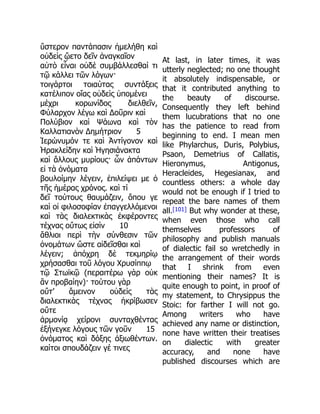 ὕστερον παντάπασιν ἠμελήθη καὶ
οὐδεὶς ᾤετο δεῖν ἀναγκαῖον
αὐτὸ εἶναι οὐδὲ συμβάλλεσθαί τι
τῷ κάλλει τῶν λόγων·
τοιγάρτοι τοιαύτας συντάξεις
κατέλιπον οἵας οὐδεὶς ὑπομένει
μέχρι κορωνίδος διελθεῖν,
Φύλαρχον λέγω καὶ Δοῦριν καὶ
Πολύβιον καὶ Ψάωνα καὶ τὸν
Καλλατιανὸν Δημήτριον 5
Ἱερώνυμόν τε καὶ Ἀντίγονον καὶ
Ἡρακλείδην καὶ Ἡγησιάνακτα
καὶ ἄλλους μυρίους· ὧν ἁπάντων
εἰ τὰ ὀνόματα
βουλοίμην λέγειν, ἐπιλείψει με ὁ
τῆς ἡμέρας χρόνος. καὶ τί
δεῖ τούτους θαυμάζειν, ὅπου γε
καὶ οἱ φιλοσοφίαν ἐπαγγελλόμενοι
καὶ τὰς διαλεκτικὰς ἐκφέροντες
τέχνας οὕτως εἰσὶν 10
ἄθλιοι περὶ τὴν σύνθεσιν τῶν
ὀνομάτων ὥστε αἰδεῖσθαι καὶ
λέγειν; ἀπόχρη δὲ τεκμηρίῳ
χρήσασθαι τοῦ λόγου Χρυσίππῳ
τῷ Στωϊκῷ (περαιτέρω γὰρ οὐκ
ἂν προβαίην)· τούτου γὰρ
οὔτ’ ἄμεινον οὐδεὶς τὰς
διαλεκτικὰς τέχνας ἠκρίβωσεν
οὔτε
ἁρμονίᾳ χείρονι συνταχθέντας
ἐξήνεγκε λόγους τῶν γοῦν 15
ὀνόματος καὶ δόξης ἀξιωθέντων.
καίτοι σπουδάζειν γέ τινες
At last, in later times, it was
utterly neglected; no one thought
it absolutely indispensable, or
that it contributed anything to
the beauty of discourse.
Consequently they left behind
them lucubrations that no one
has the patience to read from
beginning to end. I mean men
like Phylarchus, Duris, Polybius,
Psaon, Demetrius of Callatis,
Hieronymus, Antigonus,
Heracleides, Hegesianax, and
countless others: a whole day
would not be enough if I tried to
repeat the bare names of them
all.[101] But why wonder at these,
when even those who call
themselves professors of
philosophy and publish manuals
of dialectic fail so wretchedly in
the arrangement of their words
that I shrink from even
mentioning their names? It is
quite enough to point, in proof of
my statement, to Chrysippus the
Stoic: for farther I will not go.
Among writers who have
achieved any name or distinction,
none have written their treatises
on dialectic with greater
accuracy, and none have
published discourses which are
 