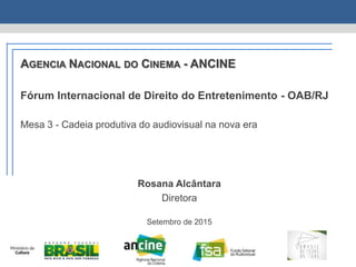 AGENCIA NACIONAL DO CINEMA - ANCINE
Fórum Internacional de Direito do Entretenimento - OAB/RJ
Mesa 3 - Cadeia produtiva do audiovisual na nova era
Rosana Alcântara
Diretora
Setembro de 2015
 