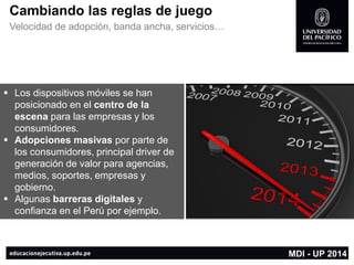 Cambiando las reglas de juego 
Velocidad de adopción, banda ancha, servicios… 
Los dispositivos móviles se han posicionado en el centro de la escena para las empresas y los consumidores. 
Adopciones masivas por parte de los consumidores, principal driver de generación de valor para agencias, medios, soportes, empresas y gobierno. 
Algunas barreras digitalesy confianza en el Perú por ejemplo. 
MDI -UP 2014  