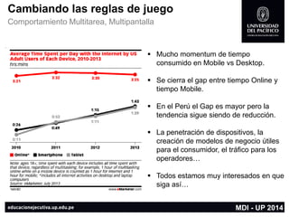 Cambiando las reglas de juego 
Comportamiento Multitarea, Multipantalla 
Mucho momentumde tiempo consumido en Mobile vs Desktop. 
Se cierra el gap entre tiempo Online y tiempo Mobile. 
En el Perú el Gap es mayor pero la tendencia sigue siendo de reducción. 
La penetración de dispositivos, la creación de modelos de negocio útiles para el consumidor, el tráfico para los operadores… 
Todos estamos muy interesados en que siga así… 
MDI -UP 2014  