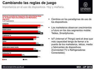 Cambiando las reglas de juego 
Importancia en el uso de dispositivos. Hoy y mañana. 
Cambios en los paradigmas de uso de los dispositivos. 
Los marketerosobservan crecimientos a futuro en los dos segmentos mobile: Tables, Smartphones. 
IoT(Internet of Things) será el área que más capacidad tenga de llamar a la puerta de los marketeros, telcos, media y fabricantes de dispositivos. (ConnectedTV o Refrigeradoras Conectadas). 
MDI -UP 2014  