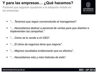 Ypara las empresas… ¿Qué hacemos? 
Factores que seguirán ayudando a la adopción mobileen las empresas 
“… Tenemos que seguir convenciendo al management”. 
“… Necesitamos dedicar a personal de ventas para que diseñen e implementen las campañas.” 
“… Cómose lo vendo a mi CEO”. 
“… El clima de negocios tiene que mejorar”. 
“… Mejores resultados evidenciarán que es efectivo”. 
“… Necesitamos más y más historias de éxito”. 
MDI -UP 2014  