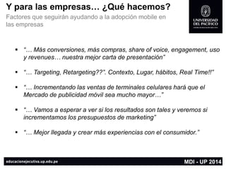 Y para las empresas… ¿Qué hacemos? 
Factores que seguirán ayudando a la adopción mobileen las empresas 
MDI -UP 2014 
“… Másconversiones, máscompras, share of voice, engagement, usoy revenues… nuestramejorcarta de presentación” 
“… Targeting, Retargeting??”. Contexto, Lugar, hábitos, Real Time!!” 
“… Incrementandolasventasde terminalescelularesharáqueel Mercado de publicidadmóvilsea mucho mayor…” 
“… Vamosa esperara versilos resultadosson tales y veremossiincrementamoslos presupuestosde marketing” 
“… Mejor llegada y crear más experiencias con el consumidor.”  