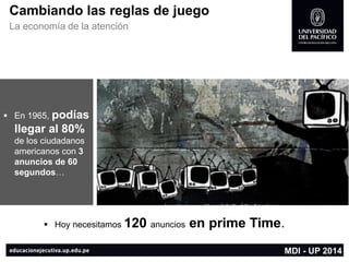 Cambiando las reglas de juego 
La economía de la atención 
Hoy necesitamos 120anunciosen prime Time. 
En 1965, podías llegar al 80% de los ciudadanos americanos con 3 anuncios de 60 segundos… 
MDI -UP 2014  
