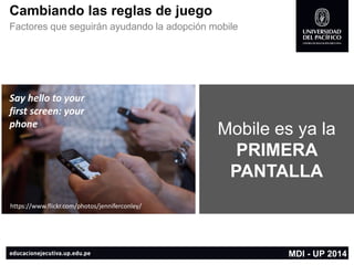Cambiando las reglas de juego 
Factores que seguirán ayudando la adopción mobile 
MDI -UP 2014 
Sayhelloto yourfirstscreen: yourphone 
https://www.flickr.com/photos/jenniferconley/ 
Mobile es ya la PRIMERA PANTALLA  