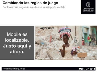 https://www.flickr.com/photos/wink/ 
https://www.flickr.com/photos/gatesfoundation/ 
Cambiando las reglas de juego 
Factores que seguirán ayudando la adopción mobile 
MDI -UP 2014 
Mobile es localizable. 
Justo aquí y ahora. 
Righthere 
https://www.flickr.com/photos/gatesfoundation/  