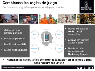 Cambiando las reglas de juego 
Factores que seguirán ayudando la adopción mobile 
Mobile es ya la primera pantalla 
Mobile es personal 
Mobile es inmediato 
Mobile es localizable 
Mobile identifica el contextodel consumidor 
AlwaysOnsignifica AlwaysSocial 
Mobile es una herramienta de Marketing Directo 
Nunca antes hemos tenido contexto, localización en el tiempo y para toda nuestra red Online 
MDI -UP 2014  