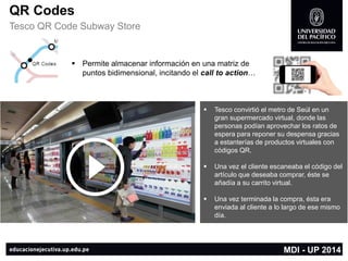 QR Codes 
TescoQR CodeSubwayStore 
Permite almacenar información en unamatriz de puntosbidimensional, incitando el callto action… 
Tescoconvirtió el metro de Seúl en un gran supermercado virtual, donde las personas podían aprovechar los ratos de espera para reponer su despensa gracias a estanterías de productos virtuales con códigos QR. 
Una vez el cliente escaneaba el código del artículo que deseaba comprar, éste se añadía a su carrito virtual. 
Una vez terminada la compra, ésta era enviada al cliente a lo largo de ese mismo día. 
MDI -UP 2014  