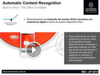 AutomaticContent Recognition 
Back to Vinyl -The Office Turntable 
Reconocimiento de contenido del mundo off-lineque lanza una experiencia digitala través de nuestro dispositivo móvil 
Para promocionar su nueva producción de dance music, la discográfica KondorRecords envió a directores y agencias creativas un vinilo que podía ser reproducido a través de una app móvil, captando su atención a través de una combinación retro-futurista 
MDI -UP 2014  