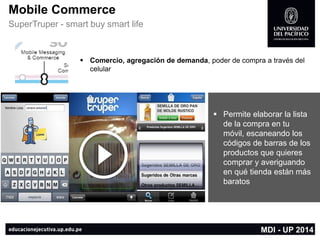 Permite elaborar la lista de la compra en tu móvil,escaneando los códigos de barrasde los productos que quieres comprar y averiguando en qué tienda están más baratos 
Mobile Commerce 
SuperTruper-smart buy smart life 
Comercio, agregación de demanda, poder de compra a través del celular 
MDI -UP 2014  