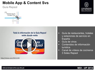Mobile App & Content Svs 
Guía Repsol 
MDI -UP 2014 
Guía de restaurantes, hoteles y estaciones de servicio en España 
Guía de vinos 
Contenidos de información turística 
Canal de vídeos de cocineros3 Soles Repsol 
http://vimeo.com/39212199  