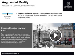 AugmentedReality 
Museumof London_Streetmuseum 
Superposición de objetos o animaciones en tiempo real sobre la imagen que está recogiendo la cámara de nuestro dispositivo móvil 
Streets of London nowand then… 
Para promocionar la apertura de una nueva sala, el Museo de Londres lanzó una app en la que puedes ver en tu móvil cómo era en el pasado la calle de Londres en la que te encuentras ahora mismo y acceder a información histórica de la zona  