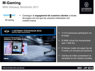 M-Gaming 
MINI GetawayStockholm2011 
Conseguir el engagementde nuestros clientes a través de juegos con los que los usuarios interactúan con nuestra marca 
11.413 personas participaron en el juego. 
El MINI virtual fue transportado casi 1.500 Km. 
El tiempo medio de juego fue de 5 horas y 6 minutos por persona. 
Cientos de miles comentaron la campaña en los medios sociales. 
MDI -UP 2014  
