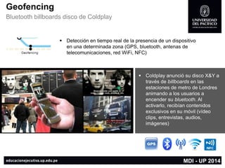 Geofencing 
Bluetooth billboards disco de Coldplay 
Detección en tiempo real de la presencia de un dispositivo en una determinada zona (GPS, bluetooth, antenas de telecomunicaciones, red WiFi, NFC) 
MDI -UP 2014 
Coldplayanunció su disco X&Y a través de billboardsen las estaciones de metro de Londres animando a los usuarios a encender su bluetooth. Al activarlo, recibían contenidos exclusivos en su móvil (vídeo clips, entrevistas, audios, imágenes)  