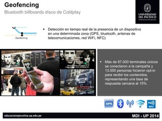 Geofencing 
Bluetooth billboards disco de Coldplay 
MDI -UP 2014 
Más de 87.000 terminales únicos se conectaron a la campaña y 13.000 personas hicieron opt-in para recibir los contenidos, representando una tasa de respuesta cercana al 15%. 
Detección en tiempo real de la presencia de un dispositivo en una determinada zona (GPS, bluetooth, antenas de telecomunicaciones, red WiFi, NFC)  